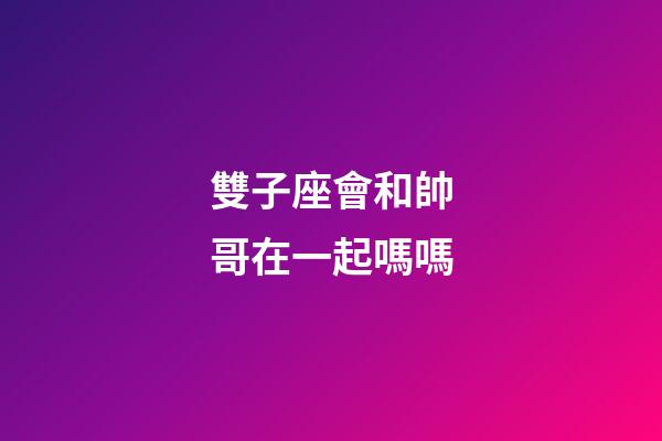 雙子座會和帥哥在一起嗎嗎-第1張-星座運勢-玄機派