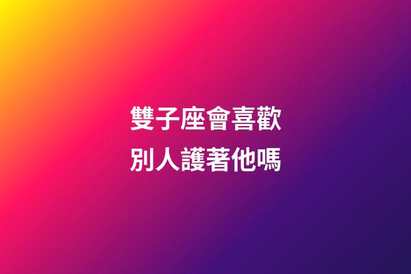 雙子座會喜歡別人護著他嗎-第1張-星座運勢-玄機派