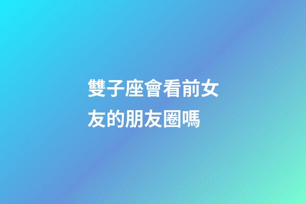 雙子座會看前女友的朋友圈嗎-第1張-星座運勢-玄機派