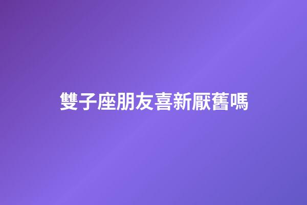 雙子座朋友喜新厭舊嗎-第1張-星座運勢-玄機派