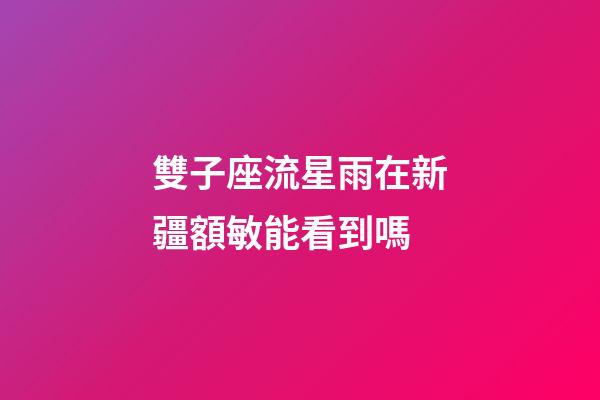 雙子座流星雨在新疆額敏能看到嗎-第1張-星座運勢-玄機派