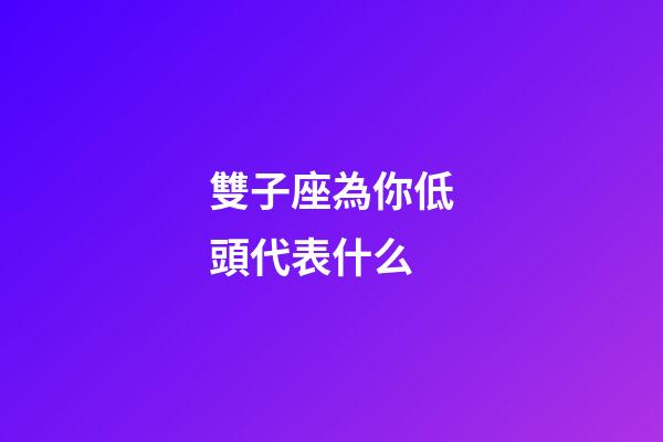 雙子座為你低頭代表什么-第1張-星座運勢-玄機派