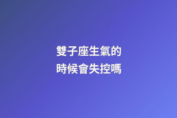 雙子座生氣的時候會失控嗎-第1張-星座運勢-玄機派