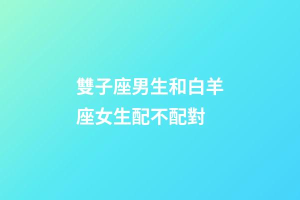 雙子座男生和白羊座女生配不配對-第1張-星座運勢-玄機派