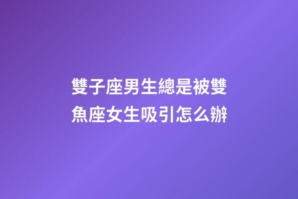 雙子座男生總是被雙魚座女生吸引怎么辦-第1張-星座運勢-玄機派