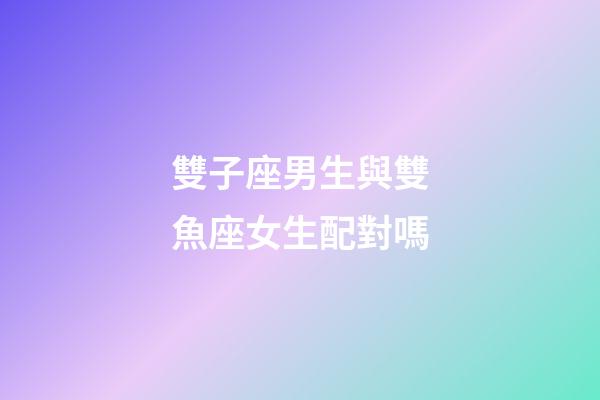 雙子座男生與雙魚座女生配對嗎-第1張-星座運勢-玄機派