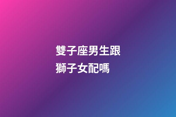 雙子座男生跟獅子女配嗎-第1張-星座運勢-玄機(jī)派