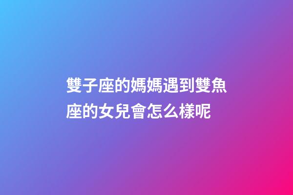 雙子座的媽媽遇到雙魚座的女兒會怎么樣呢-第1張-星座運勢-玄機派