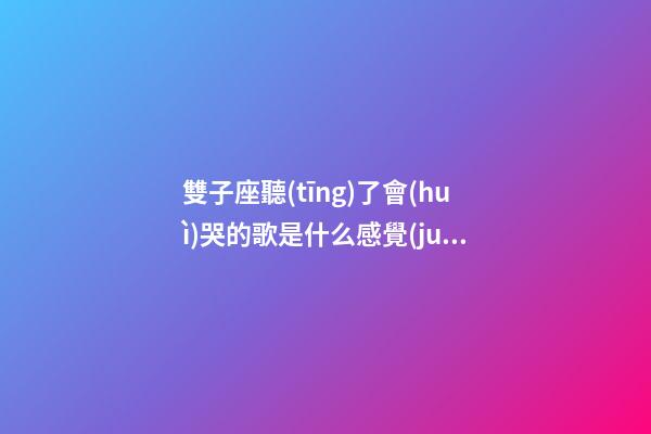 雙子座聽(tīng)了會(huì)哭的歌是什么感覺(jué)呀-第1張-星座運(yùn)勢(shì)-玄機(jī)派