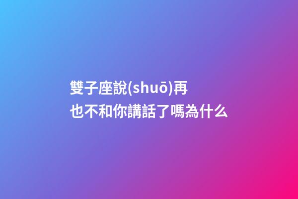 雙子座說(shuō)再也不和你講話了嗎為什么