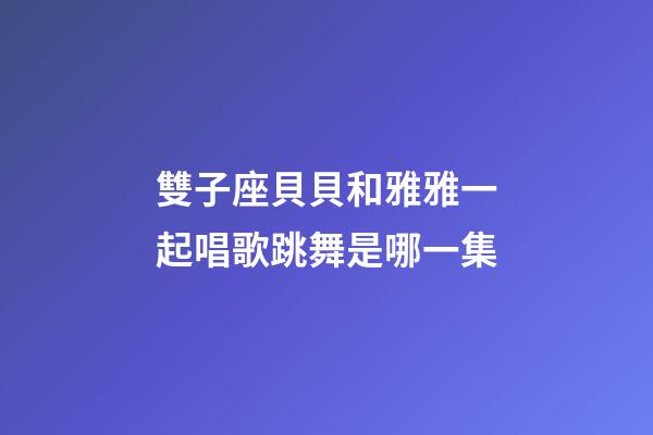 雙子座貝貝和雅雅一起唱歌跳舞是哪一集
