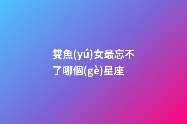 雙魚(yú)女最忘不了哪個(gè)星座-第1張-星座運(yùn)勢(shì)-玄機(jī)派