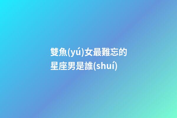雙魚(yú)女最難忘的星座男是誰(shuí)