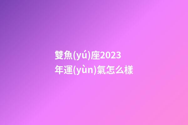 雙魚(yú)座2023年運(yùn)氣怎么樣-第1張-星座運(yùn)勢(shì)-玄機(jī)派