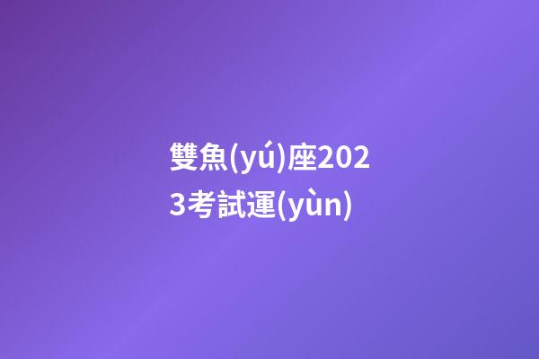雙魚(yú)座2023考試運(yùn)-第1張-星座運(yùn)勢(shì)-玄機(jī)派