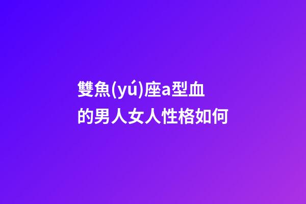 雙魚(yú)座a型血的男人女人性格如何-第1張-星座運(yùn)勢(shì)-玄機(jī)派