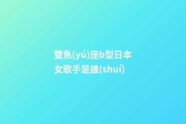 雙魚(yú)座b型日本女歌手是誰(shuí)