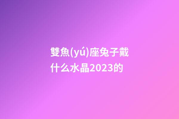 雙魚(yú)座兔子戴什么水晶2023的-第1張-星座運(yùn)勢(shì)-玄機(jī)派