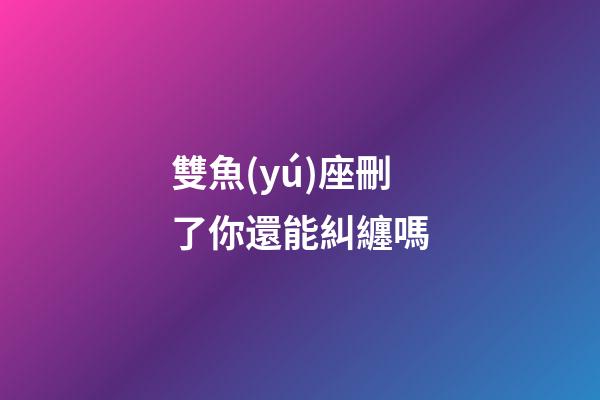 雙魚(yú)座刪了你還能糾纏嗎-第1張-星座運(yùn)勢(shì)-玄機(jī)派