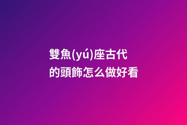雙魚(yú)座古代的頭飾怎么做好看-第1張-星座運(yùn)勢(shì)-玄機(jī)派