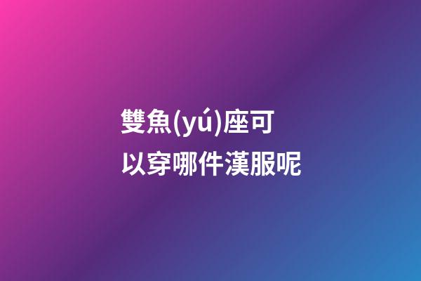 雙魚(yú)座可以穿哪件漢服呢-第1張-星座運(yùn)勢(shì)-玄機(jī)派