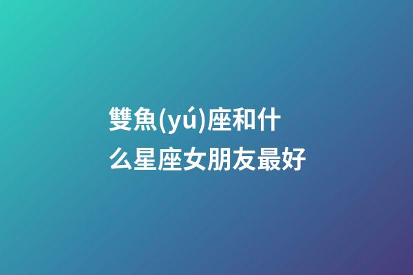 雙魚(yú)座和什么星座女朋友最好-第1張-星座運(yùn)勢(shì)-玄機(jī)派