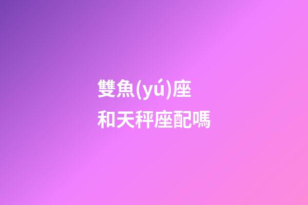 雙魚(yú)座和天秤座配嗎-第1張-星座運(yùn)勢(shì)-玄機(jī)派