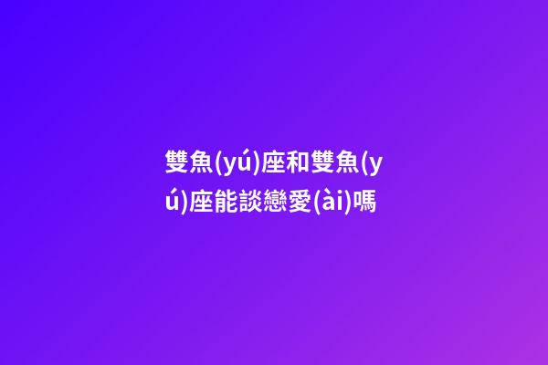 雙魚(yú)座和雙魚(yú)座能談戀愛(ài)嗎-第1張-星座運(yùn)勢(shì)-玄機(jī)派