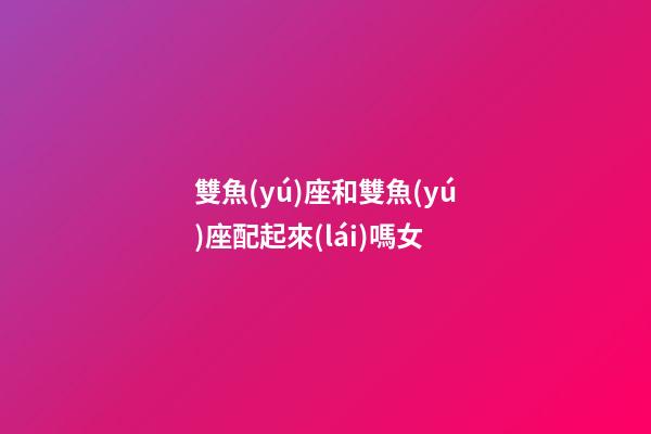 雙魚(yú)座和雙魚(yú)座配起來(lái)嗎女-第1張-星座運(yùn)勢(shì)-玄機(jī)派