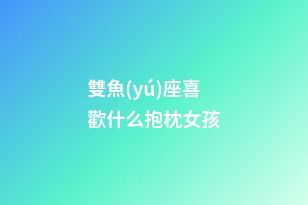 雙魚(yú)座喜歡什么抱枕女孩