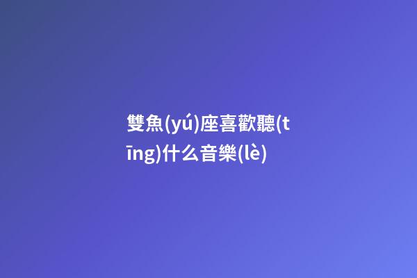 雙魚(yú)座喜歡聽(tīng)什么音樂(lè)-第1張-星座運(yùn)勢(shì)-玄機(jī)派