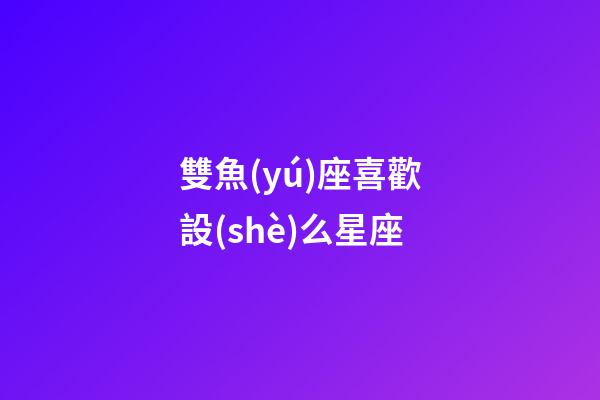 雙魚(yú)座喜歡設(shè)么星座-第1張-星座運(yùn)勢(shì)-玄機(jī)派