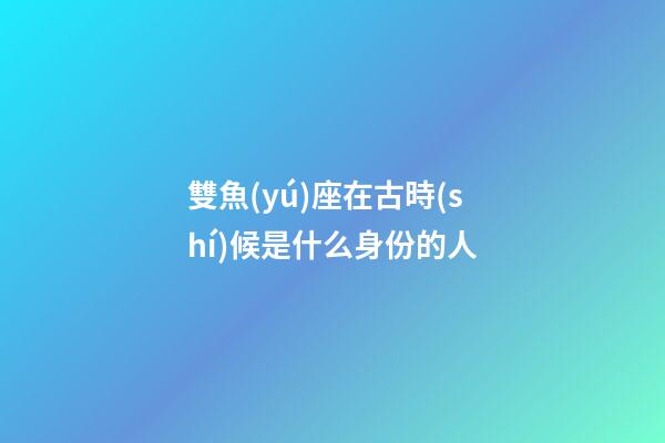 雙魚(yú)座在古時(shí)候是什么身份的人-第1張-星座運(yùn)勢(shì)-玄機(jī)派