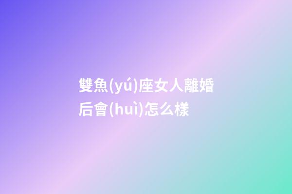 雙魚(yú)座女人離婚后會(huì)怎么樣-第1張-星座運(yùn)勢(shì)-玄機(jī)派