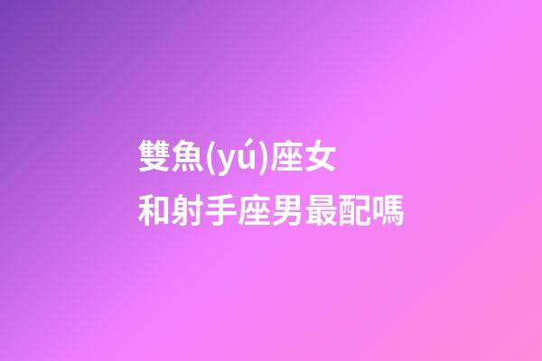 雙魚(yú)座女和射手座男最配嗎-第1張-星座運(yùn)勢(shì)-玄機(jī)派