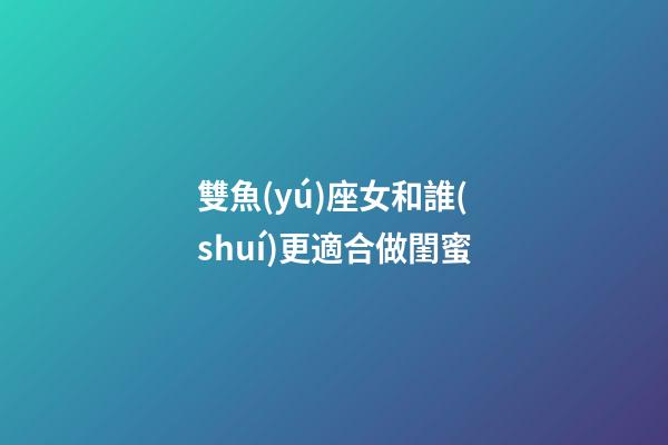 雙魚(yú)座女和誰(shuí)更適合做閨蜜-第1張-星座運(yùn)勢(shì)-玄機(jī)派
