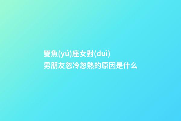 雙魚(yú)座女對(duì)男朋友忽冷忽熱的原因是什么-第1張-星座運(yùn)勢(shì)-玄機(jī)派
