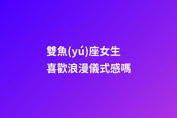 雙魚(yú)座女生喜歡浪漫儀式感嗎