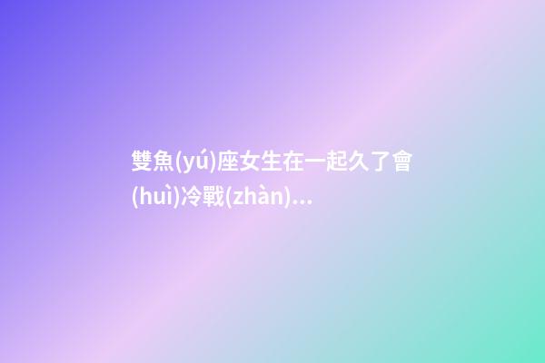 雙魚(yú)座女生在一起久了會(huì)冷戰(zhàn)嗎