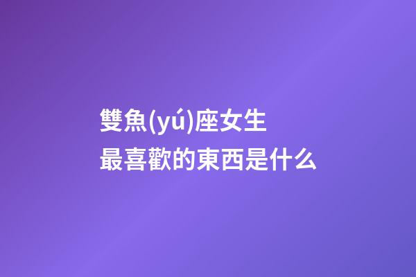 雙魚(yú)座女生最喜歡的東西是什么-第1張-星座運(yùn)勢(shì)-玄機(jī)派