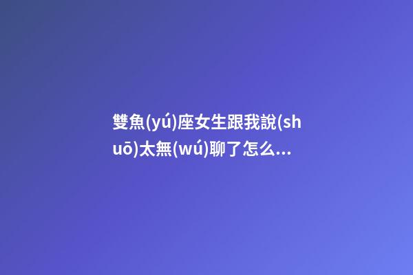 雙魚(yú)座女生跟我說(shuō)太無(wú)聊了怎么辦回復(fù)-第1張-星座運(yùn)勢(shì)-玄機(jī)派