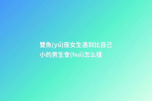 雙魚(yú)座女生遇到比自己小的男生會(huì)怎么樣-第1張-星座運(yùn)勢(shì)-玄機(jī)派