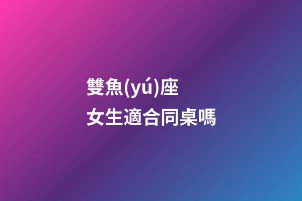 雙魚(yú)座女生適合同桌嗎-第1張-星座運(yùn)勢(shì)-玄機(jī)派
