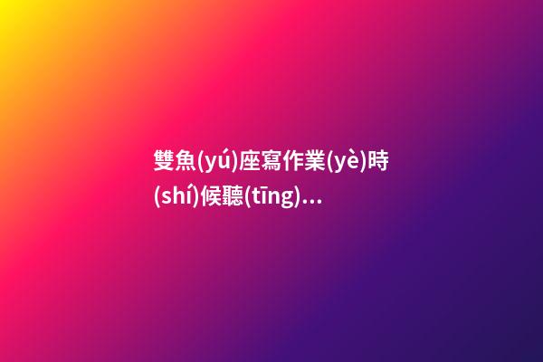 雙魚(yú)座寫作業(yè)時(shí)候聽(tīng)什么歌