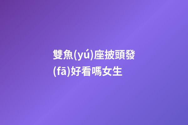 雙魚(yú)座披頭發(fā)好看嗎女生-第1張-星座運(yùn)勢(shì)-玄機(jī)派