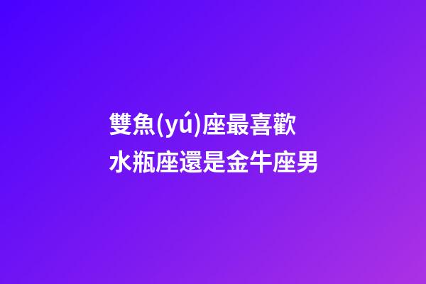 雙魚(yú)座最喜歡水瓶座還是金牛座男-第1張-星座運(yùn)勢(shì)-玄機(jī)派