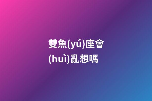 雙魚(yú)座會(huì)亂想嗎-第1張-星座運(yùn)勢(shì)-玄機(jī)派