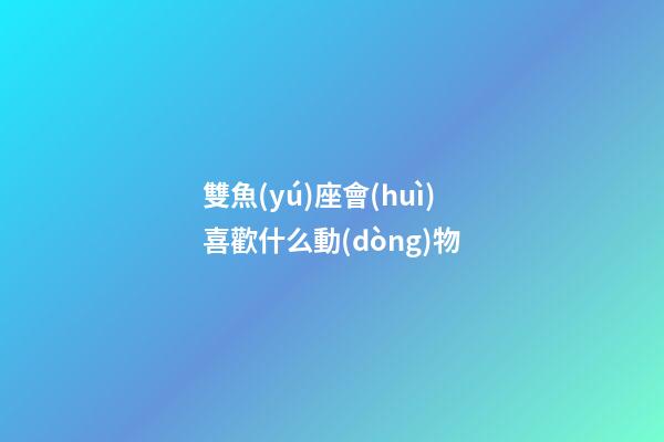 雙魚(yú)座會(huì)喜歡什么動(dòng)物