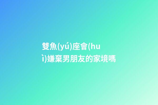 雙魚(yú)座會(huì)嫌棄男朋友的家境嗎-第1張-星座運(yùn)勢(shì)-玄機(jī)派