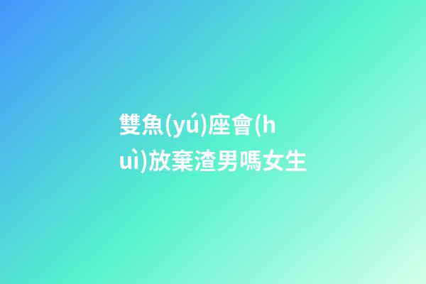 雙魚(yú)座會(huì)放棄渣男嗎女生-第1張-星座運(yùn)勢(shì)-玄機(jī)派